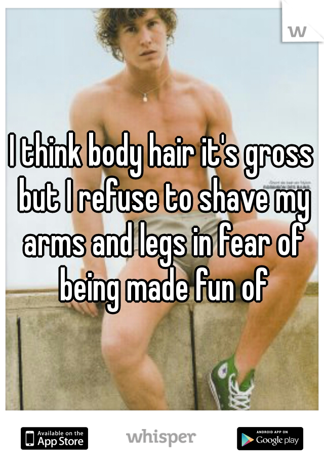 I think body hair it's gross but I refuse to shave my arms and legs in fear of being made fun of