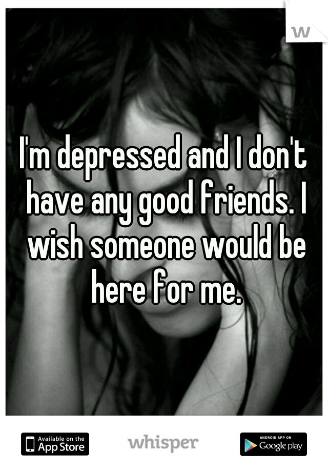 I'm depressed and I don't have any good friends. I wish someone would be here for me.