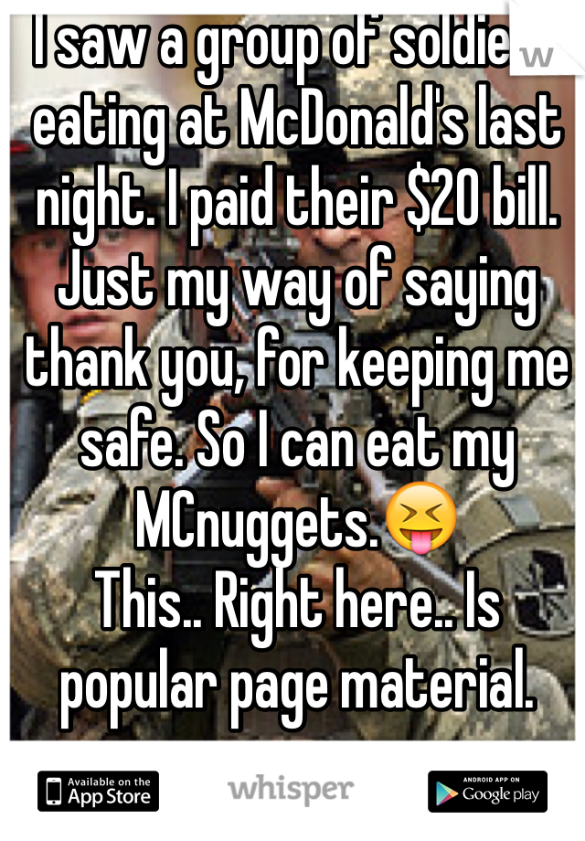 I saw a group of soldiers eating at McDonald's last night. I paid their $20 bill. Just my way of saying thank you, for keeping me safe. So I can eat my MCnuggets.😝
This.. Right here.. Is popular page material. 