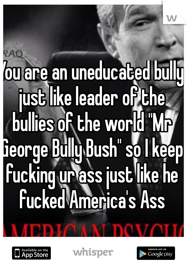 You are an uneducated bully just like leader of the bullies of the world "Mr George Bully Bush" so I keep fucking ur ass just like he fucked America's Ass