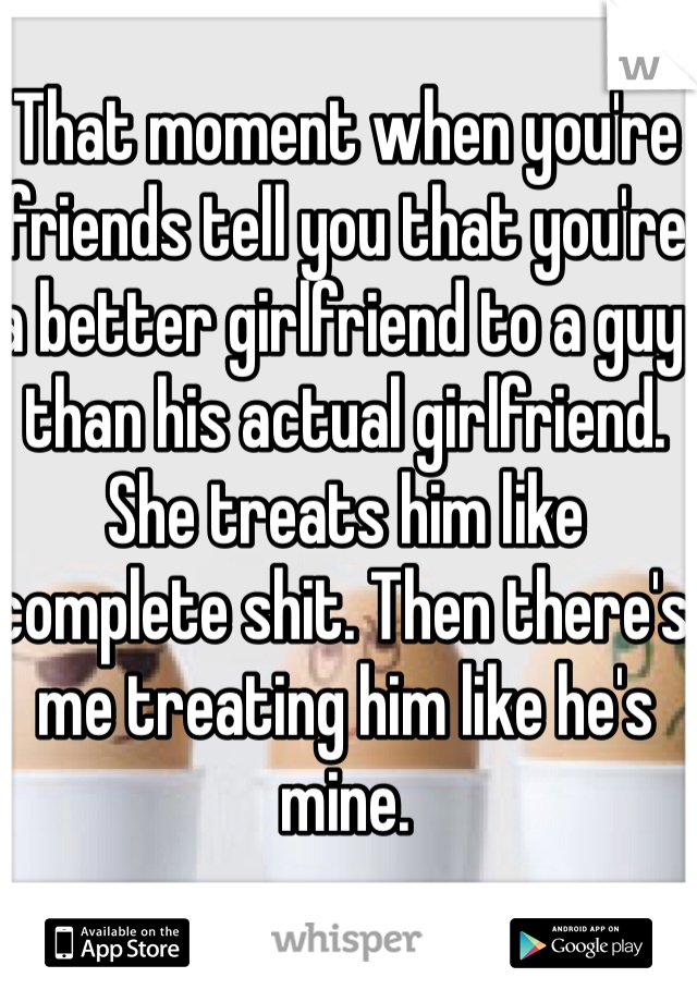 That moment when you're friends tell you that you're a better girlfriend to a guy than his actual girlfriend. 
She treats him like complete shit. Then there's me treating him like he's mine. 