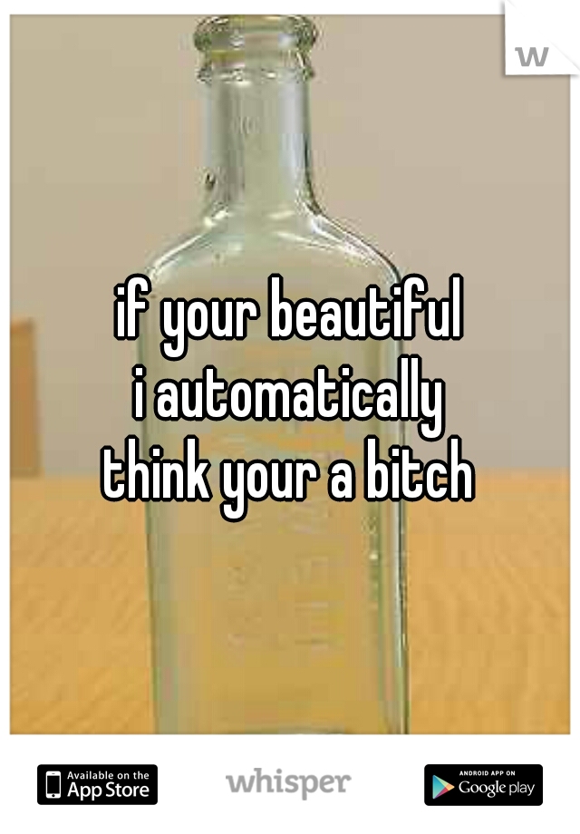 if your beautiful
 i automatically 
think your a bitch