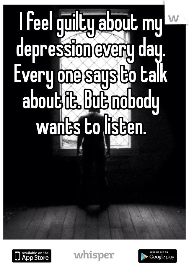 I feel guilty about my depression every day. Every one says to talk about it. But nobody wants to listen.