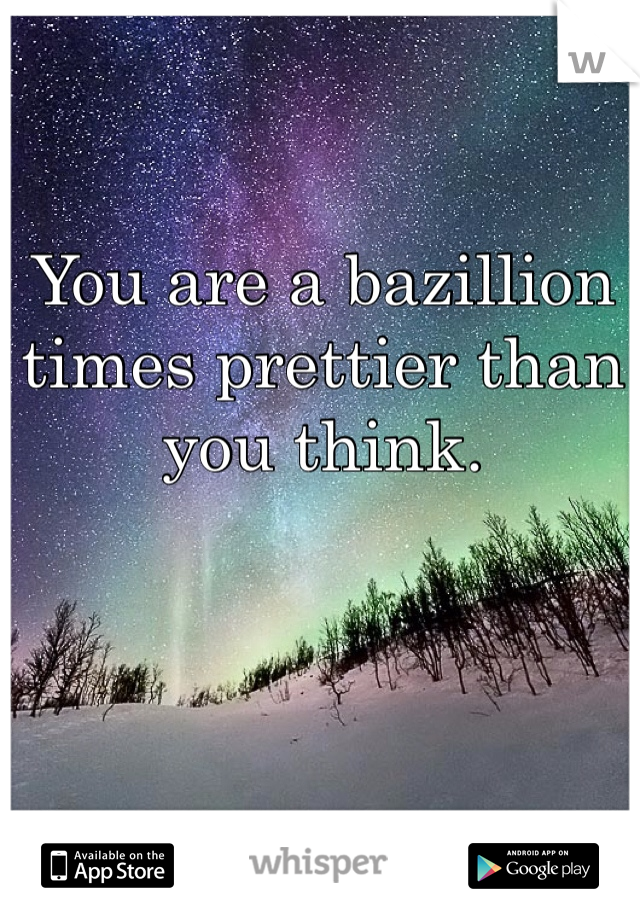 You are a bazillion times prettier than you think. 