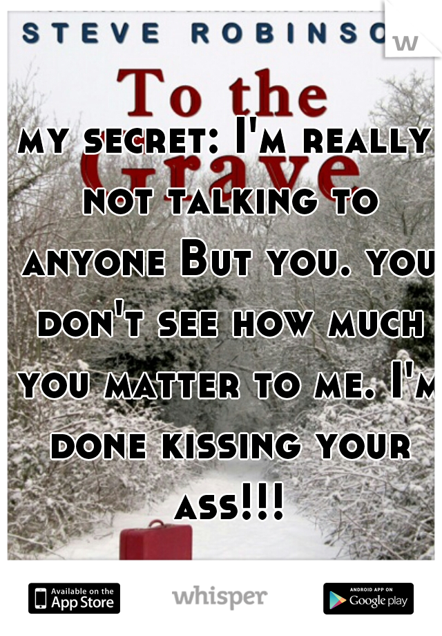 my secret: I'm really not talking to anyone But you. you don't see how much you matter to me. I'm done kissing your ass!!!