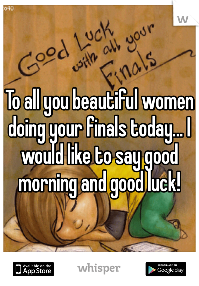 To all you beautiful women doing your finals today... I would like to say good morning and good luck!