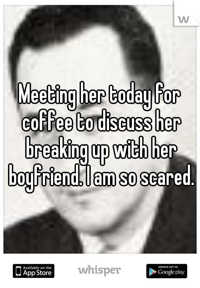 Meeting her today for coffee to discuss her breaking up with her boyfriend. I am so scared.