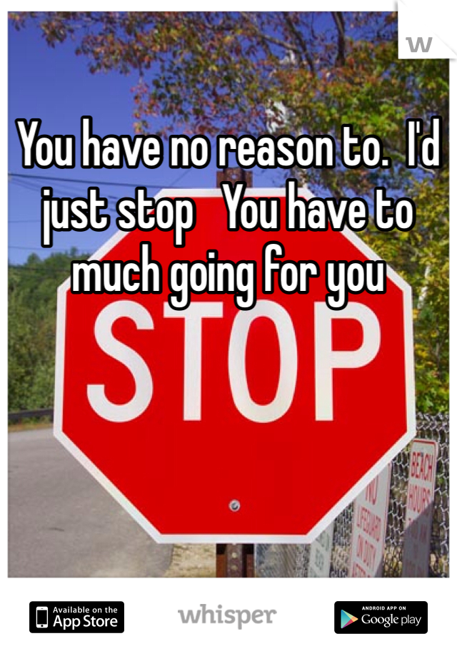 You have no reason to.  I'd just stop   You have to much going for you 