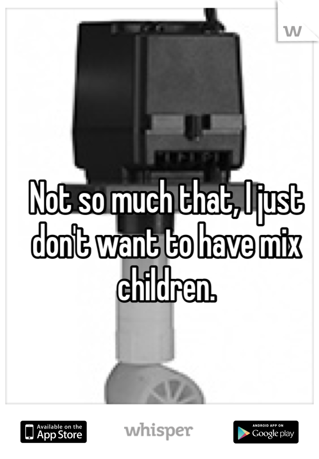 Not so much that, I just don't want to have mix children.