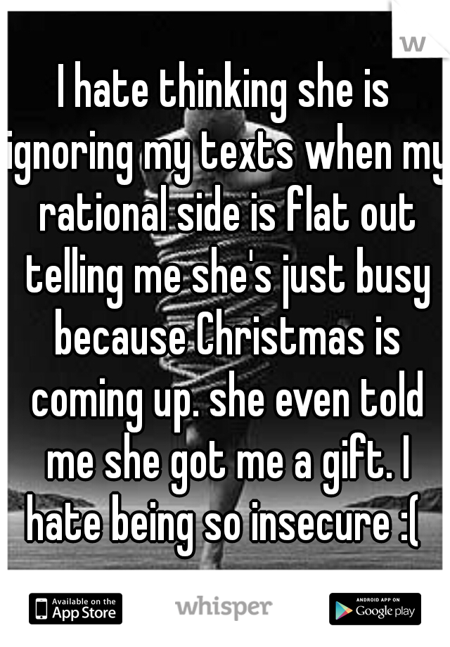 I hate thinking she is ignoring my texts when my rational side is flat out telling me she's just busy because Christmas is coming up. she even told me she got me a gift. I hate being so insecure :( 