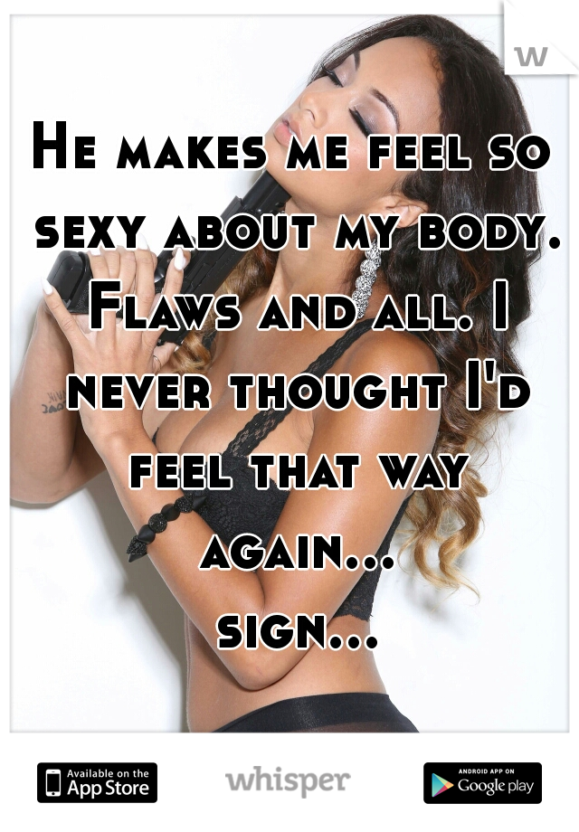 He makes me feel so sexy about my body. Flaws and all. I never thought I'd feel that way again... sign...  