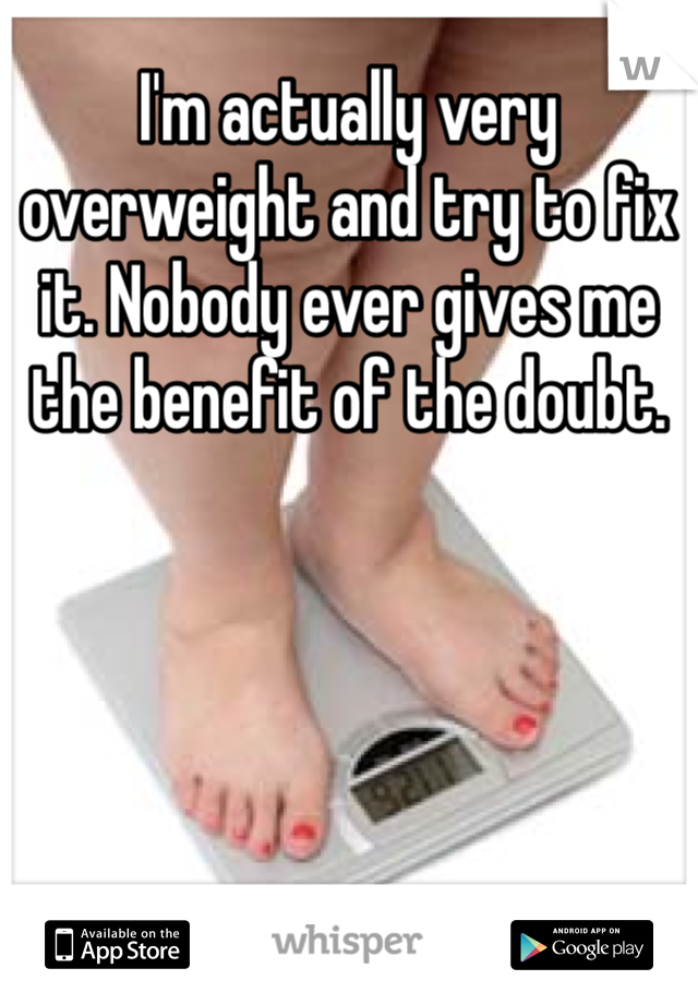 I'm actually very overweight and try to fix it. Nobody ever gives me the benefit of the doubt.