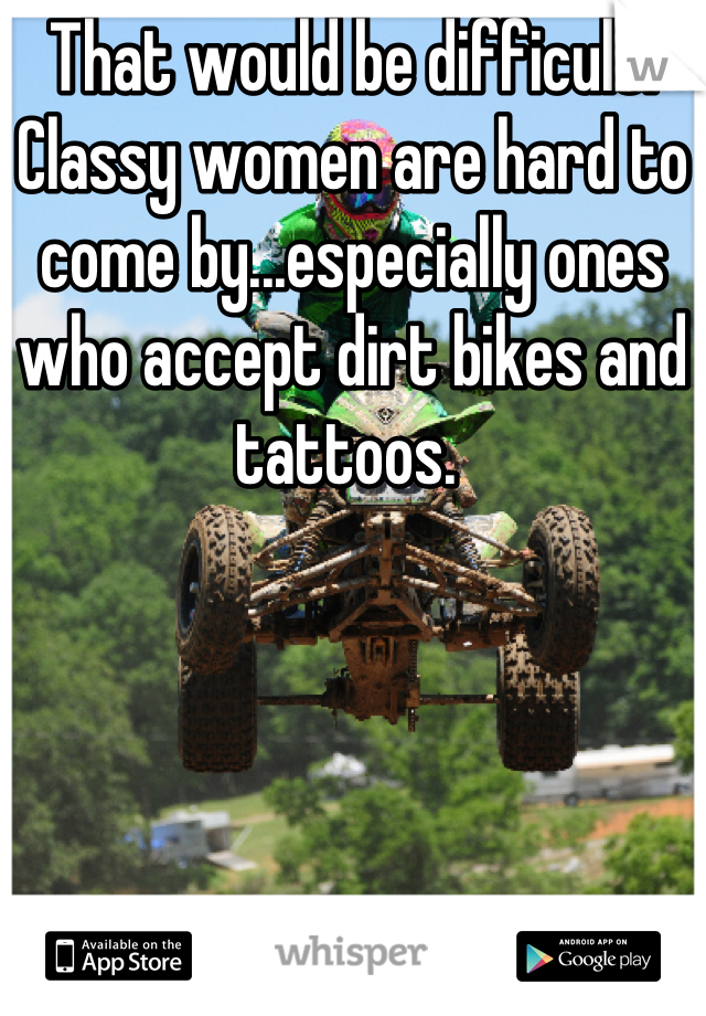 That would be difficult. Classy women are hard to come by...especially ones who accept dirt bikes and tattoos. 