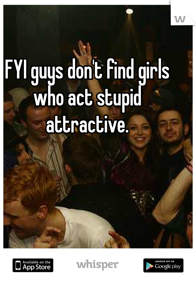 FYI guys don't find girls who act stupid attractive.