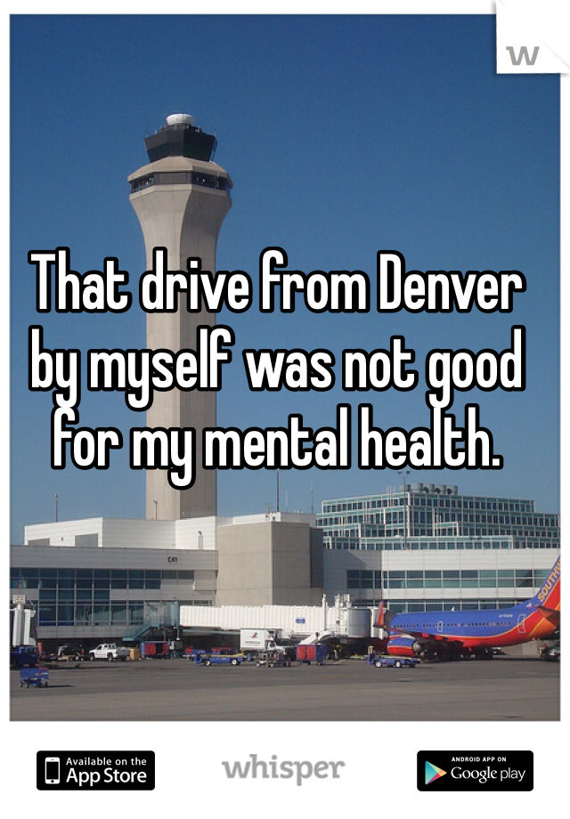 That drive from Denver by myself was not good for my mental health.