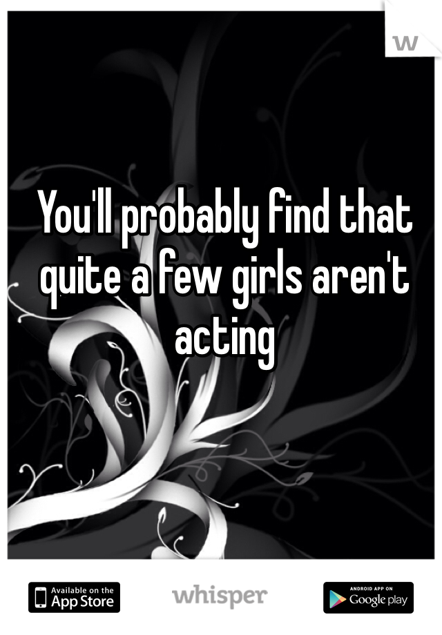 You'll probably find that quite a few girls aren't acting 