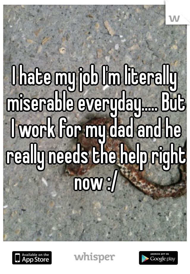 I hate my job I'm literally miserable everyday..... But I work for my dad and he really needs the help right now :/