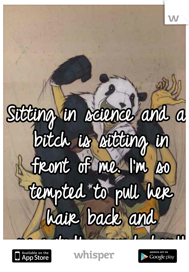 Sitting in science and a bitch is sitting in front of me. I'm so tempted to pull her hair back and repeatedly punch her!!