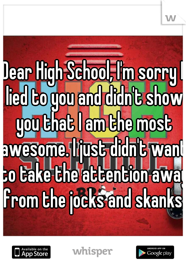 Dear High School, I'm sorry I lied to you and didn't show you that I am the most awesome. I just didn't want to take the attention away from the jocks and skanks.