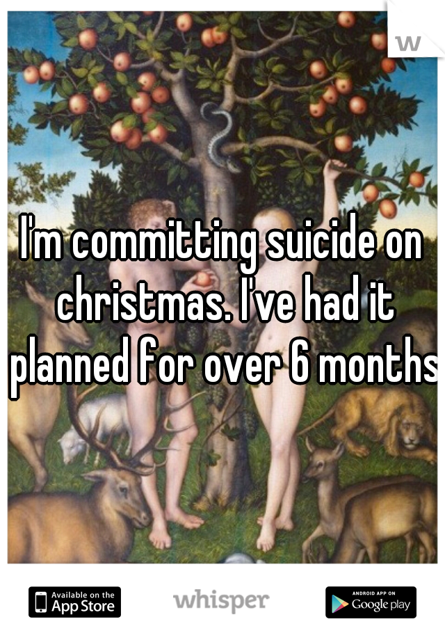 I'm committing suicide on christmas. I've had it planned for over 6 months 