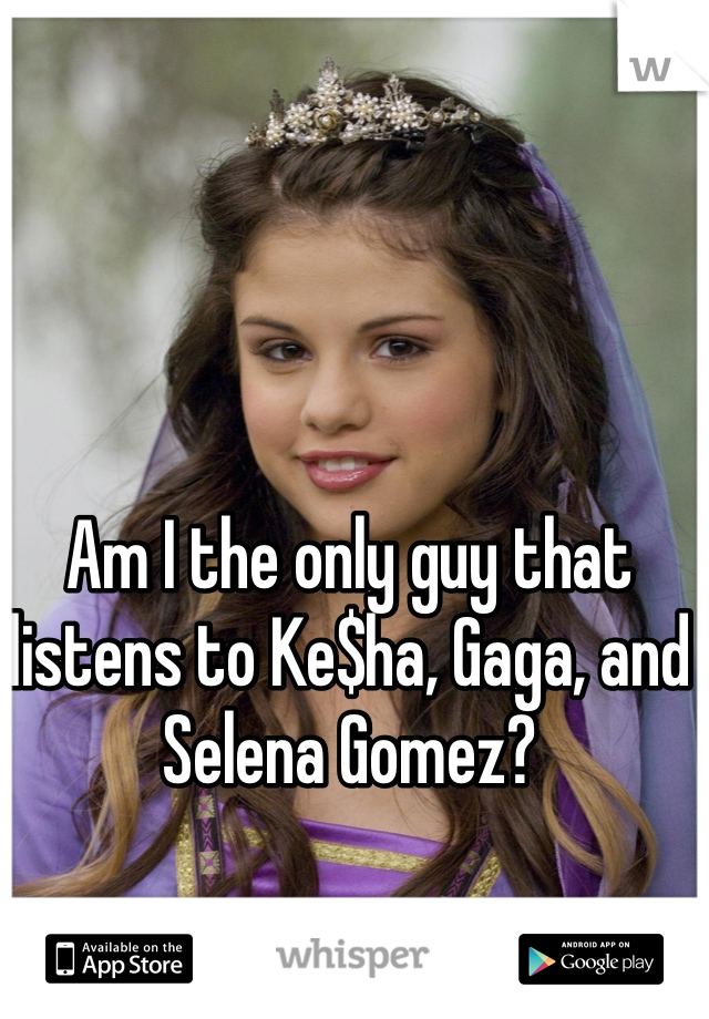 Am I the only guy that listens to Ke$ha, Gaga, and Selena Gomez?