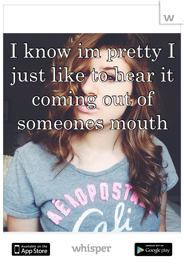 I know im pretty I just like to hear it coming out of someones mouth
