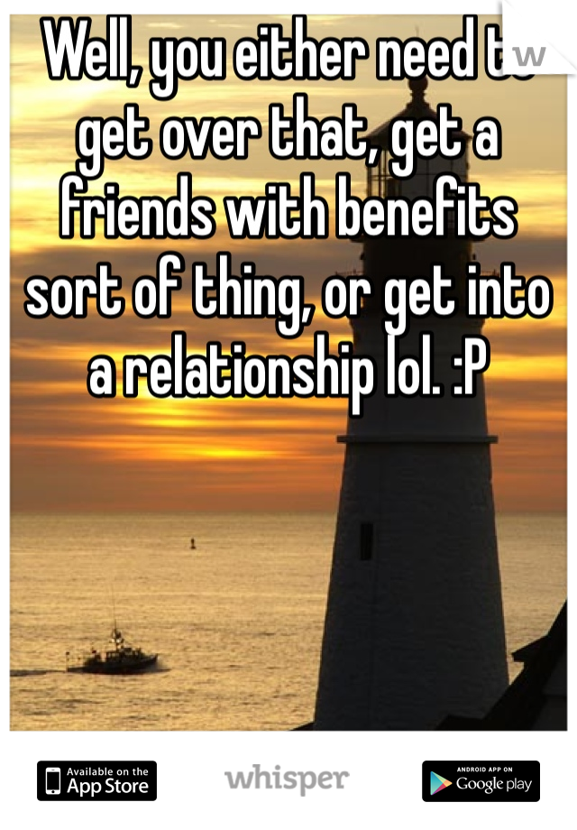 Well, you either need to get over that, get a friends with benefits sort of thing, or get into a relationship lol. :P