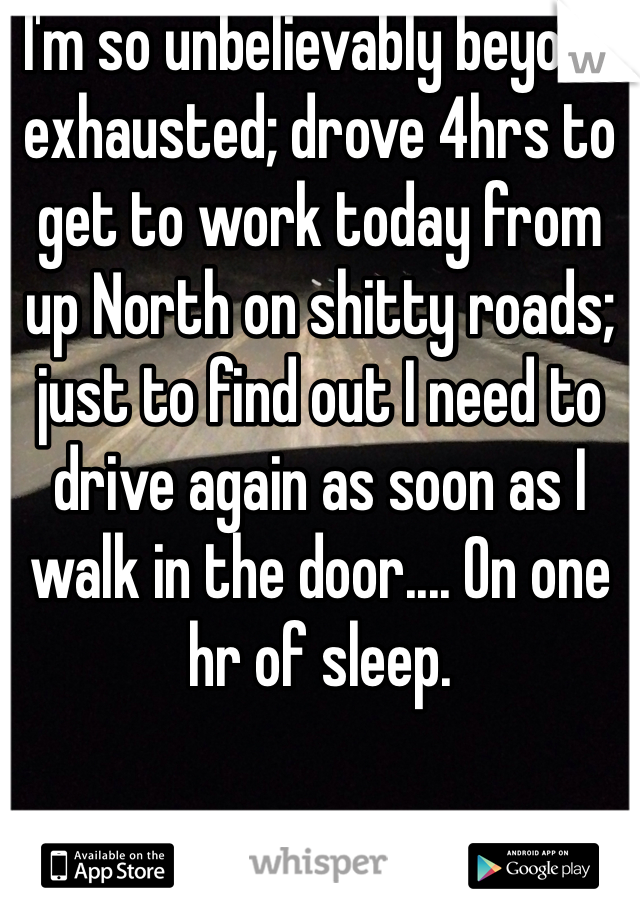 I'm so unbelievably beyond exhausted; drove 4hrs to get to work today from up North on shitty roads; just to find out I need to drive again as soon as I walk in the door.... On one hr of sleep.