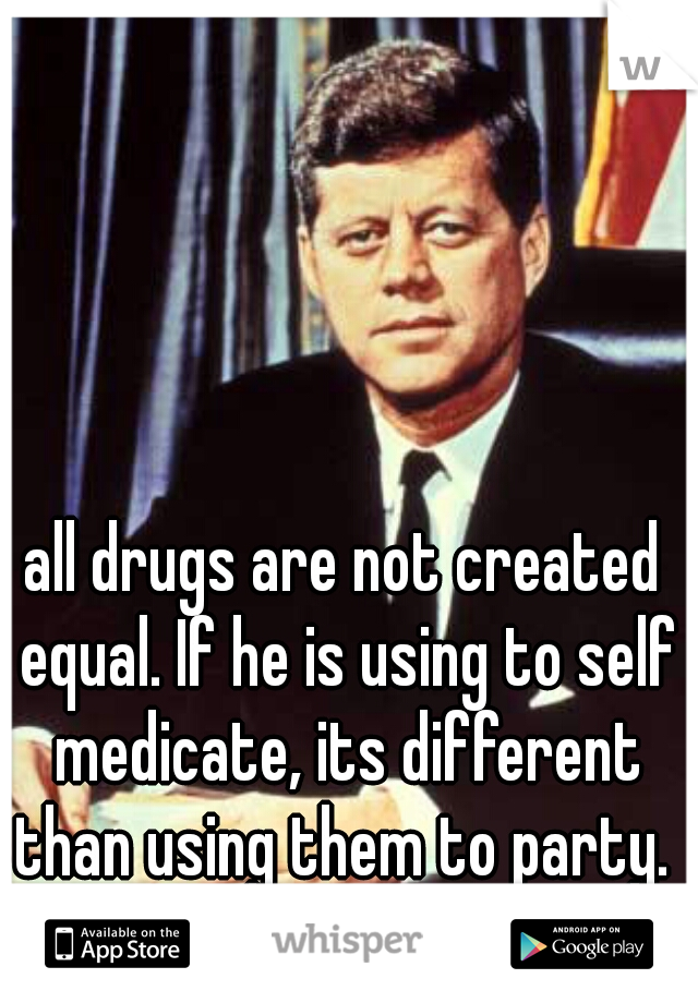 all drugs are not created equal. If he is using to self medicate, its different than using them to party.  ask him. 
