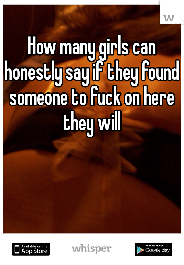 How many girls can honestly say if they found someone to fuck on here they will
