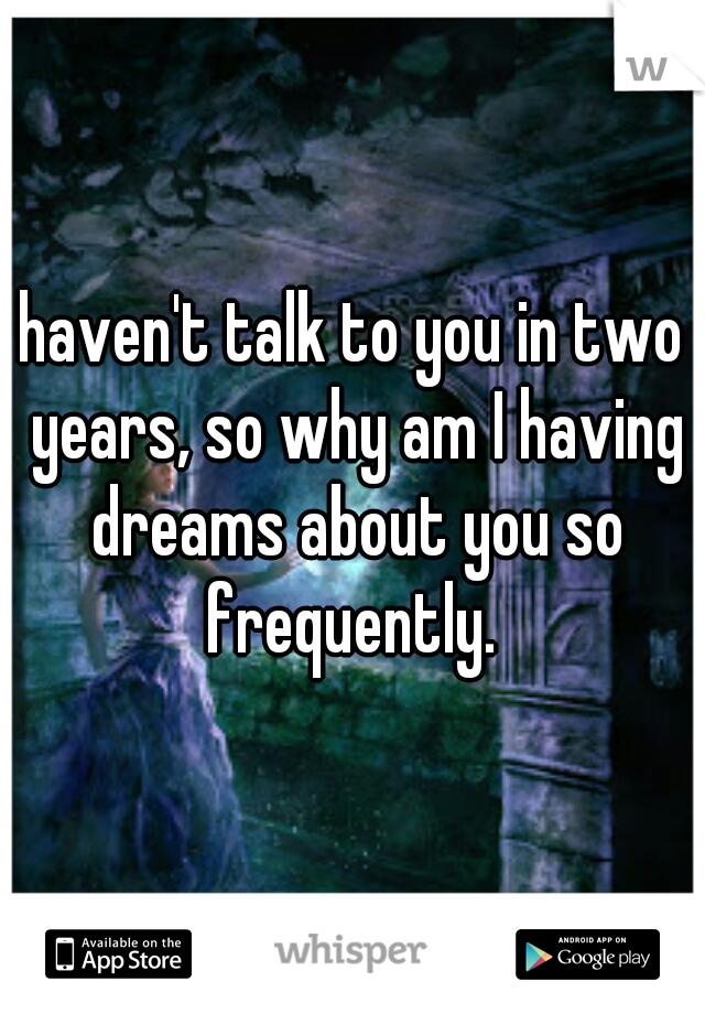 haven't talk to you in two years, so why am I having dreams about you so frequently. 