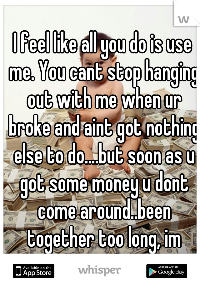 I feel like all you do is use me. You cant stop hanging out with me when ur broke and aint got nothing else to do....but soon as u got some money u dont come around..been together too long, im tired!!