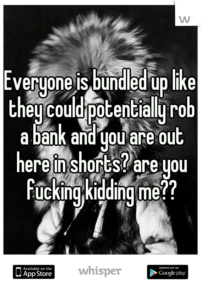 Everyone is bundled up like they could potentially rob a bank and you are out here in shorts? are you fucking kidding me??