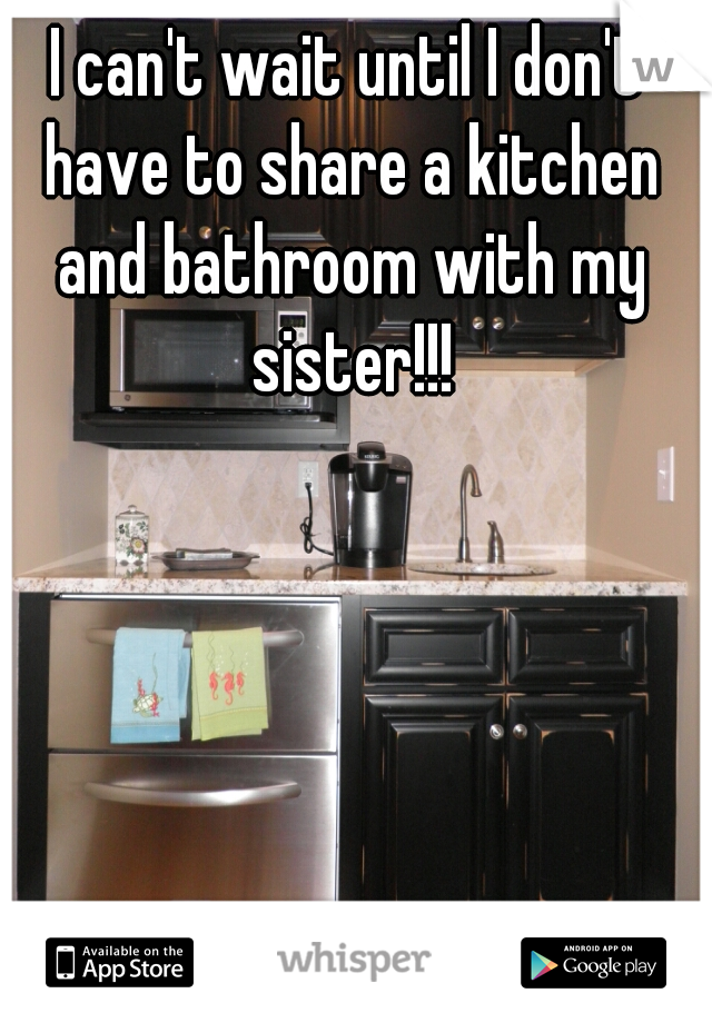 I can't wait until I don't have to share a kitchen and bathroom with my sister!!!