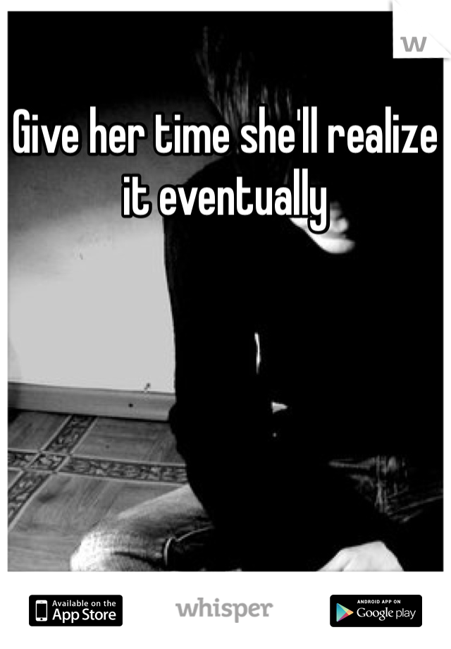 Give her time she'll realize it eventually 