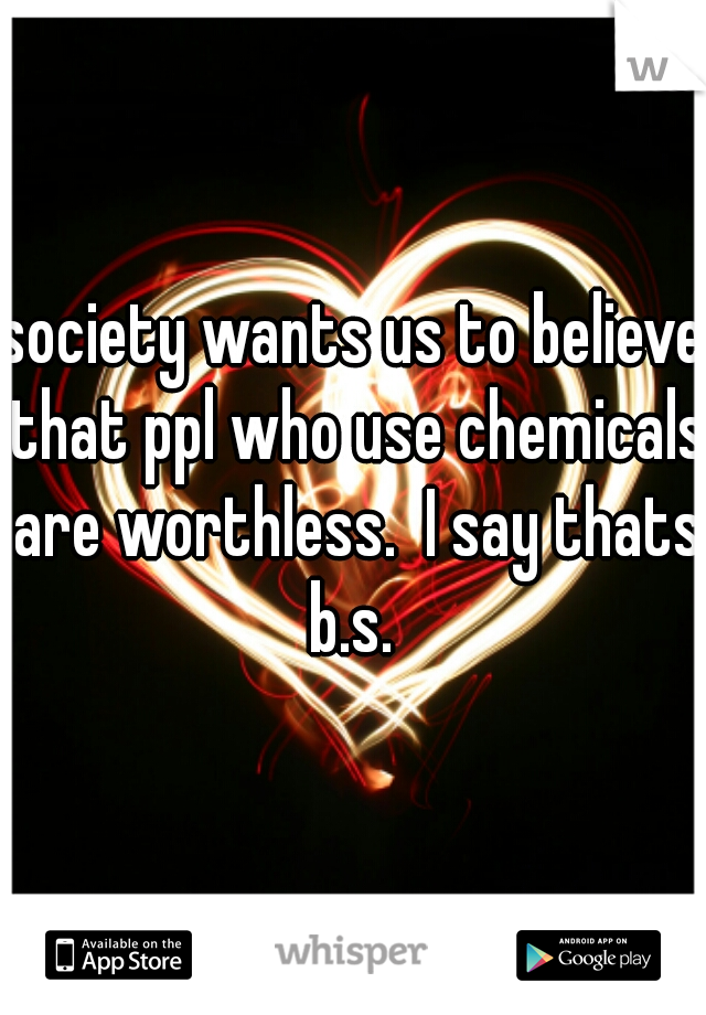 society wants us to believe that ppl who use chemicals are worthless.  I say thats b.s. 
