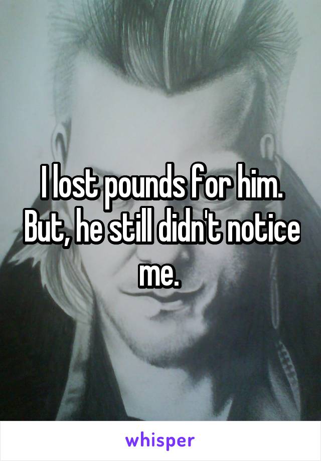 I lost pounds for him. But, he still didn't notice me. 