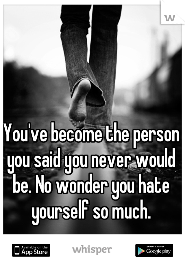 You've become the person you said you never would be. No wonder you hate yourself so much.