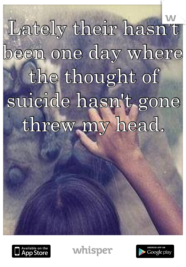 Lately their hasn't been one day where the thought of suicide hasn't gone threw my head. 