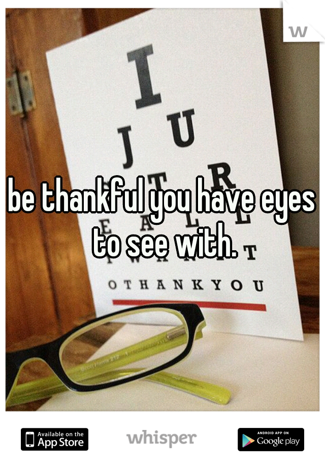 be thankful you have eyes to see with.