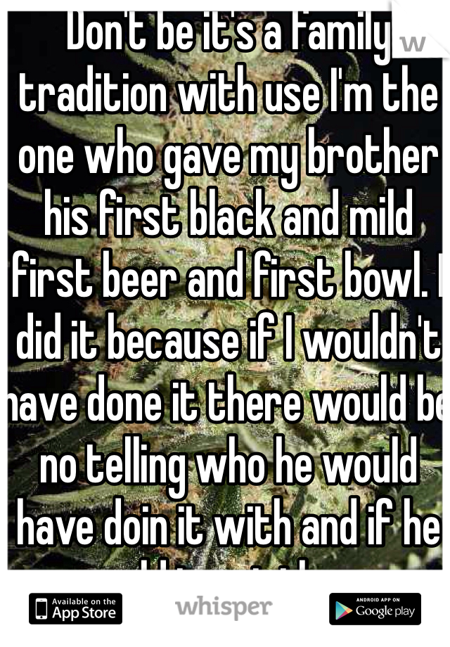 Don't be it's a family tradition with use I'm the one who gave my brother his first black and mild first beer and first bowl. I did it because if I wouldn't have done it there would be no telling who he would have doin it with and if he could trust them.