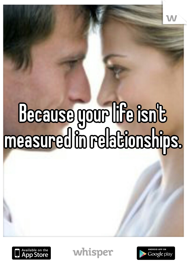Because your life isn't measured in relationships. 