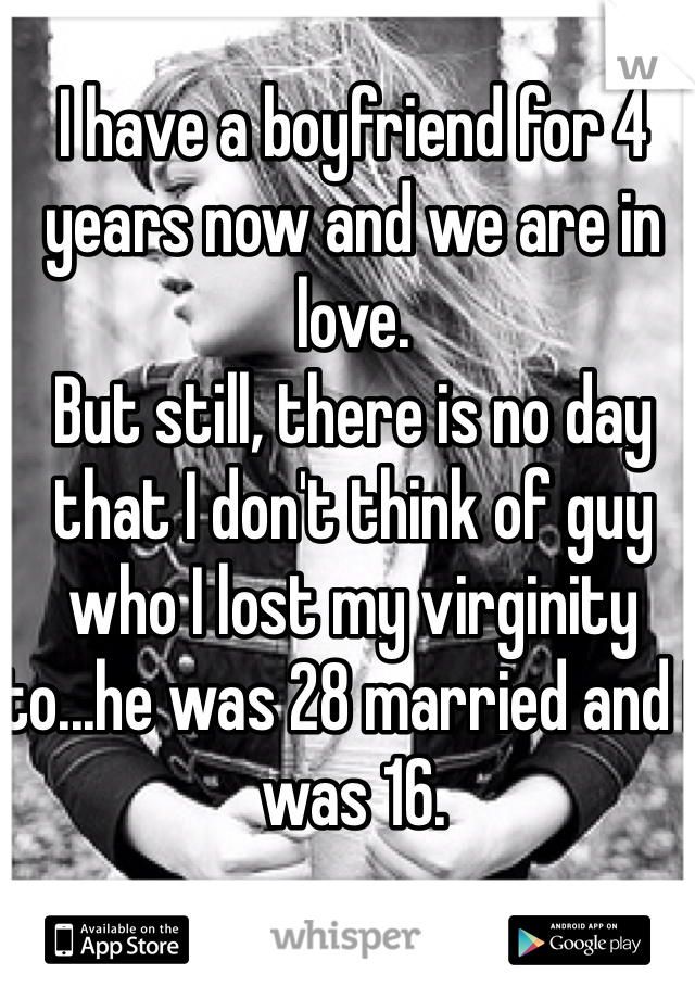 I have a boyfriend for 4 years now and we are in love. 
But still, there is no day that I don't think of guy who I lost my virginity to...he was 28 married and I was 16.