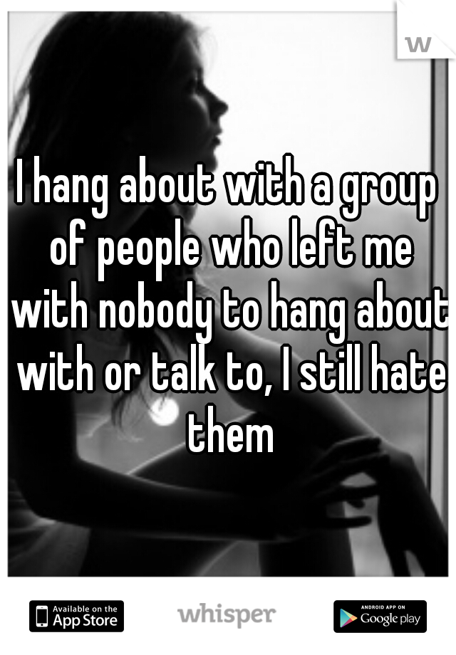I hang about with a group of people who left me with nobody to hang about with or talk to, I still hate them