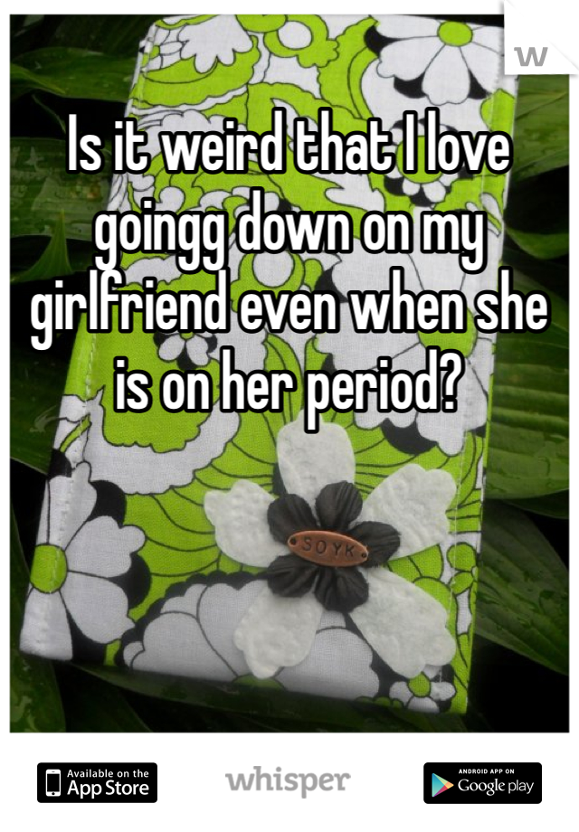 Is it weird that I love goingg down on my girlfriend even when she is on her period? 