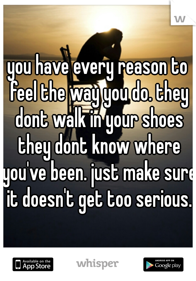 you have every reason to feel the way you do. they dont walk in your shoes they dont know where you've been. just make sure it doesn't get too serious.
