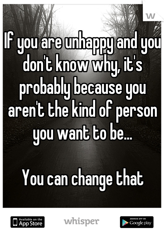 If you are unhappy and you don't know why, it's probably because you aren't the kind of person you want to be... 

You can change that