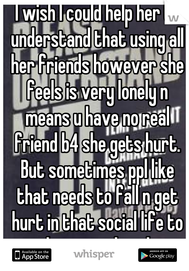 I wish I could help her to understand that using all her friends however she feels is very lonely n means u have no real friend b4 she gets hurt. But sometimes ppl like that needs to fall n get hurt in that social life to realize wat they doin 
