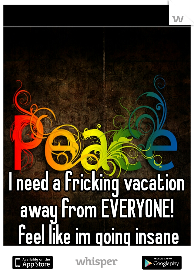 I need a fricking vacation away from EVERYONE!  feel like im going insane