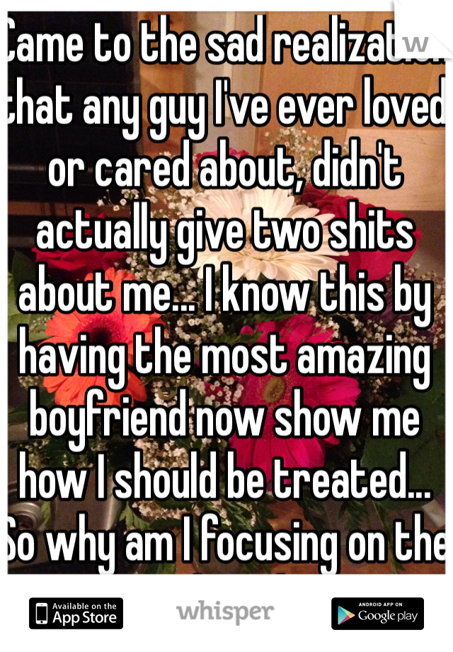 Came to the sad realization that any guy I've ever loved or cared about, didn't actually give two shits about me... I know this by having the most amazing boyfriend now show me how I should be treated... So why am I focusing on the past and not happy?